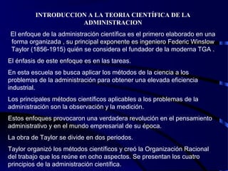 INTRODUCCION A LA TEORIA CIENTÍFICA DE LA
ADMINISTRACION
El enfoque de la administración científica es el primero elaborado en una
forma organizada , su principal exponente es ingeniero Federic Winslow
Taylor (1856-1915) quién se considera el fundador de la moderna TGA .
El énfasis de este enfoque es en las tareas.
En esta escuela se busca aplicar los métodos de la ciencia a los
problemas de la administración para obtener una elevada eficiencia
industrial.
Los principales métodos científicos aplicables a los problemas de la
administración son la observación y la medición.
Estos enfoques provocaron una verdadera revolución en el pensamiento
administrativo y en el mundo empresarial de su época.
La obra de Taylor se divide en dos periodos.
Taylor organizó los métodos científicos y creó la Organización Racional
del trabajo que los reúne en ocho aspectos. Se presentan los cuatro
principios de la administración científica.
 