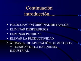 Continuación
introducción.....
• PREOCUPACION ORIGINAL DE TAYLOR:
• ELIMINAR DESPERDICIOS
• ELIMINAR PERDIDAS
• ELEVAR LA PRODUCTIVIDAD
• A TRAVES DE APLICACIÓN DE METODOS
Y TECNICAS DE LA INGENIERIA
INDUSTRIAL.
 