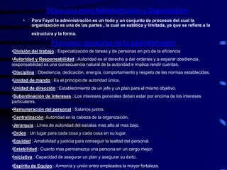 Diferencia entre Administración y Organización
• Para Fayol la administración es un todo y un conjunto de procesos del cual la
organización es una de las partes , la cual es estática y limitada, ya que se refiere a la
estructura y la forma.
Principios generales de la administración
•División del trabajo : Especialización de tareas y de personas en pro de la eficiencia
•Autoridad y Responsabilidad : Autoridad es el derecho a dar ordenes y a esperar obediencia,
responsabilidad es una consecuencia natural de la autoridad e implica rendir cuentas.
•Disciplina : Obediencia, dedicación, energía, comportamiento y respeto de las normas establecidas.
•Unidad de mando : Es el principio de autoridad única.
•Unidad de dirección : Establecimiento de un jefe y un plan para el mismo objetivo.
•Subordinación de intereses : Los intereses generales deben estar por encima de los intereses
particulares.
•Remuneración del personal : Salarios justos.
•Centralización: Autoridad en la cabeza de la organización.
•Jerarquía : Línea de autoridad del escalas mas alto al mas bajo.
•Orden : Un lugar para cada cosa y cada cosa en su lugar.
•Equidad : Amabilidad y justicia para conseguir la lealtad del personal.
•Estabilidad : Cuanto mas permanezca una persona en un cargo mejor.
•Iniciativa : Capacidad de asegurar un plan y asegurar su éxito.
•Espíritu de Equipo : Armonía y unión entre empleados la mayor fortaleza.
 