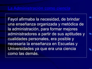 Fayol afirmaba la necesidad, de brindar
una enseñanza organizada y metódica de
la administración, para formar mejores
administradores a partir de sus aptitudes y
cualidades personales, era posible y
necesaria la enseñanza en Escuelas y
Universidades ya que era una ciencia
como las demás.
La Administración como ciencia
 