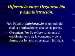 Diferencia entre Organización
y Administración.
Para Fayol: Administración es un todo del
cual la orgnización es una de las partes.
• Organización: Se refiere solamente al
establecimiento de la estructura y de la
forma, por lo tanto es estática y limitada.
 