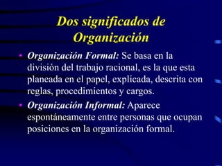 Dos significados de
Organización
• Organización Formal: Se basa en la
división del trabajo racional, es la que esta
planeada en el papel, explicada, descrita con
reglas, procedimientos y cargos.
• Organización Informal: Aparece
espontáneamente entre personas que ocupan
posiciones en la organización formal.
 