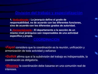 División del trabajo y especialización
1. Verticalmente : La jerarquía define el grado de
responsabilidad, no de acuerdo con las diferentes funciones,
sino de acuerdo con los diferentes grados de autoridad.
2. Horizontalmente : El departamento o la sección de un
mismo nivel jerárquico son responsables de una actividad
especifica y propia.
COORDINACION
•Fayol considera que la coordinación es la reunión, unificación y
armonización de toda actividad y esfuerzo
•Gulick afirma que si la subdivisión del trabajo es indispensable, la
coordinación es obligatoria.
•Mooney la coordinación debe basarse en una comunión real de
intereses.
 