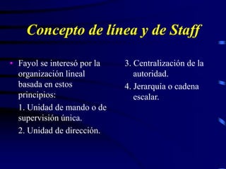 Concepto de línea y de Staff
• Fayol se interesó por la
organización lineal
basada en estos
principios:
1. Unidad de mando o de
supervisión única.
2. Unidad de dirección.
3. Centralización de la
autoridad.
4. Jerarquía o cadena
escalar.
 