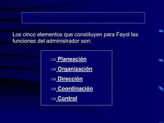 Elementos de la Administración
Los cinco elementos que constituyen para Fayol las
funciones del administrador son:
 Planeación
 Organización
 Dirección
 Coordinación
 Control
 