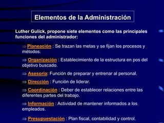 Elementos de la Administración
Luther Gulick, propone siete elementos como las principales
funciones del administrador:
 Planeación : Se trazan las metas y se fijan los procesos y
métodos.
 Organización : Establecimiento de la estructura en pos del
objetivo buscado.
 Asesoria: Función de preparar y entrenar al personal.
 Dirección : Función de liderar.
 Coordinación : Deber de establecer relaciones entre las
diferentes partes del trabajo.
 Información : Actividad de mantener informados a los
empleados.
 Presupuestación : Plan fiscal, contabilidad y control.
 
