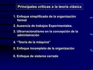 1. Enfoque simplificado de la organización
formal
2. Ausencia de trabajos Experimentales.
3. Ultrarracionalismo en la concepción de la
administración
4. “Teoría de la máquina”
5. Enfoque incompleto de la organización
6. Enfoque de sistema cerrado
Principales críticas a la teoría clásica
 