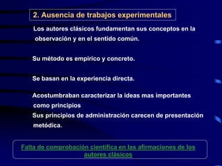 2. Ausencia de trabajos experimentales
 Los autores clásicos fundamentan sus conceptos en la
observación y en el sentido común.
Su método es empírico y concreto.
Se basan en la experiencia directa.
Acostumbraban caracterizar la ideas mas importantes
como principios
Sus principios de administración carecen de presentación
metódica.
Falta de comprobación científica en las afirmaciones de los
autores clásicos
 