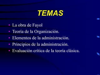 TEMAS
• La obra de Fayol
• Teoría de la Organización.
• Elementos de la administración.
• Principios de la administración.
• Evaluación crítica de la teoría clásica.
 