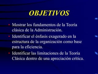 OBJETIVOS
• Mostrar los fundamentos de la Teoría
clásica de la Administración.
• Identificar el énfasis exagerado en la
estructura de la organización como base
para la eficiencia.
• Identificar las limitaciones de la Teoría
Clásica dentro de una apreciación crítica.
 