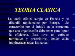 TEORIA CLASICA
La teoría clásica surgió en Francia y se
difundió rápidamente por Europa. Se
caracterizó por el énfasis en la estructura
que una organización debe tener para lograr
la eficiencia. Esta tuvo un enfoque
normativo y prescriptivo, donde están
involucradas todas las partes.
 