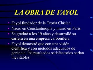 LA OBRA DE FAYOL
• Fayol fundador de la Teoría Clásica.
• Nació en Constantinopla y murió en París.
• Se graduó a los 19 años y desarrolló su
carrera en una empresa carbonífera.
• Fayol demostró que con una visión
científica y con métodos adecuados de
gerencia, los resultados satisfactorios serían
inevitables.
 