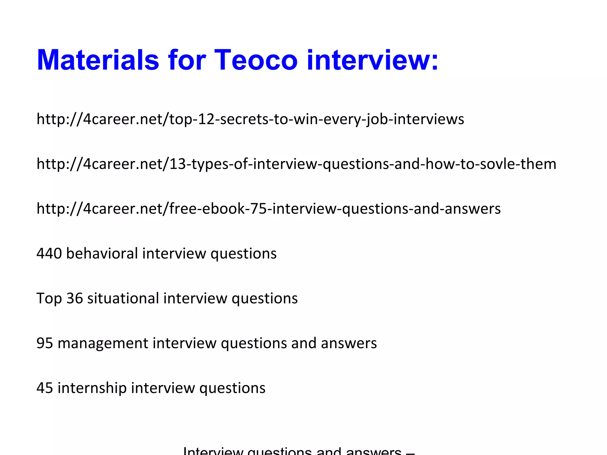 Materials for Teoco interview:
http://4career.net/top-12-secrets-to-win-every-job-interviews
http://4career.net/13-types-of-interview-questions-and-how-to-sovle-them
http://4career.net/free-ebook-75-interview-questions-and-answers
440 behavioral interview questions
Top 36 situational interview questions
95 management interview questions and answers
45 internship interview questions
 