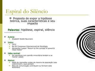 Espiral do Silêncio Proposta de expor a hipótese teórica, suas características e seu impacto Palavras:  hipótese, espiral, silêncio --------------------- Autora: Elisabeth Noelle Neumann Início: 1972 No XX Congresso Internacional de Psicologia  Apresenta o paper “Return to the concept of powerful mass media” Idéia central: Os indivíduos com opinião minoritária tendem a se manter calado Motivo: Medo de represália vindas da maioria da população caso exteriorizem o que pensam Meio de comunicação contribuem ou formam este fenômeno 