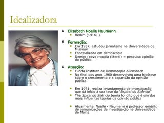 Idealizadora Elisabeth Noelle Neumann Berlim (1916- ) Formação: Em 1937, estudou jornalismo na Universidade de Missouri  Especializada em demoscopia Demos (povo)+copia (literal) = pesquisa opinião do público Atuação: Funda Instituto de Demoscopia Allensbach No final dos anos 1960 desenvolveu uma hipótese sobre o crescimento e a expansão da opinião pública Em 1971, realiza levantamento de investigação que dá início à sua tese da  “Espiral do Silêncio"   The  Spiral do Silêncio  teoria foi dito que é um dos mais influentes teorias da opinião pública  Atualmente, Noelle - Neumann é professor emérito de comunicações de investigação na Universidade de Mainz  