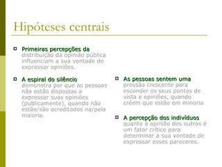 Hipóteses centrais Primeiras percepções da   distribuição da opinião pública influenciam a sua vontade de expressar opiniões. A espiral do silêncio   demonstra por que as pessoas não estão dispostas a expressar suas opiniões (publicamente), quando não estão/são acreditados na/pela maioria. As pessoas sentem uma   pressão crescente para esconder os seus pontos de vista e opiniões, quando crêem que estão em minoria A percepção dos indivíduos   quanto à opinião dos outros é um fator crítico para determinar a sua vontade de expressar esses pareceres. 