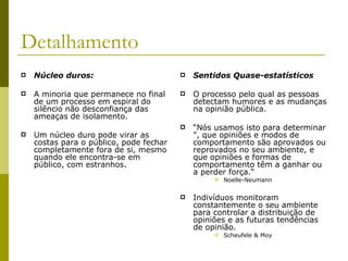 Detalhamento Núcleo duros:   A minoria que permanece no final de um processo em espiral do silêncio não desconfiança das ameaças de isolamento.  Um núcleo duro pode virar as costas para o público, pode fechar completamente fora de si, mesmo quando ele encontra-se em público, com estranhos.  Sentidos Quase-estatísticos O processo pelo qual as pessoas detectam humores e as mudanças na opinião pública.  “ Nós usamos isto para determinar ", que opiniões e modos de comportamento são aprovados ou reprovados no seu ambiente, e que opiniões e formas de comportamento têm a ganhar ou a perder força.“ Noelle-Neumann Indivíduos monitoram constantemente o seu ambiente para controlar a distribuição de opiniões e as futuras tendências de opinião.  Scheufele & Moy 