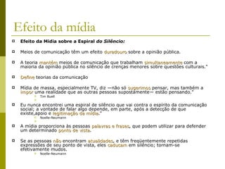 Efeito da mídia Efeito da Midia sobre a Espiral  do Silêncio:   Meios de comunicação têm um efeito  duradouro  sobre a opinião pública.  A teoria  mantém  meios de comunicação que trabalham  simultaneamente  com a maioria da opinião pública no silêncio de crenças menores sobre questões culturais."  Define  teorias da comunicação  Mídia de massa, especialmente TV, diz —não só  sugerimos  pensar, mas também a  impor  uma realidade que as outras pessoas supostamente— estão pensando."  Tim Buell Eu nunca encontrei uma espiral de silêncio que vai contra o espírito da comunicação social; a vontade de falar algo depende, em parte, após a detecção de que existe,apoio e  legitimação da mídia ."  Noelle-Neumann A mídia proporciona às pessoas  palavras e frases , que podem utilizar para defender um determinado  ponto de vista . Se as pessoas  não  encontram  atualidades , e têm freqüentemente repetidas expressões de seu ponto de vista, eles  caducam  em silêncio; tornam-se efetivamente mudos.  Noelle-Neumann 