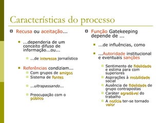 Características do processo Recusa  ou  aceitação ... ...dependeria de um conceito difuso de informação...ou... ...de  interesse  jornalístico Referências  condiziam... Com grupos de  amigos Sistema de  fontes ... ultrapassando ... Preocupação com o  público Função  Gatekeeping depende de ... ...de influências, como ... Autoridade  institucional e eventuais  sanções Sentimento de  fidelidade  e estima para com superiores Aspirações à  mobilidade  social Ausência de  fidelidade  de grupo contrapostas Caráter  agradável  do trabalho A  notícia  ter-se tornado  valor 