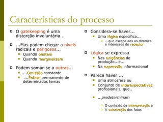 Características do processo O  gatekeeping  é uma distorção involuntária... ...Mas podem chegar a  níveis  radicais e  perigosos ... Quando  omitem Quando  marginalizam Podem somar-se a  outras ... ... Omissão  constante ... Ênfase  permanente de determinados temas Considera-se haver... Uma  lógica  específica... ...que escapa aos as ditames e interesses do  receptor Lógica  se expressa Nas  exigências  de produção...e... Na  expressão  informacional Parece haver ... Uma atmosfera ou  Conjunto de  interexpectativas  profissionais, que.. ... predeterminam O contexto de  interpretação  e  A  valorização  dos fatos 