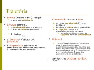 Trajetória Estudos  de newsmaking...exigem ...pesquisa  participante Convívio  permite... ... familiarização  com o grupo e... ...com as  rotinas  de produção Evolução... ...dois blocos  >>> a)  Cultura  profissional dos  jornalistas b)  Organização  específica do trabalho e dos processos produtivos da informação nos veículos Comunicação  de massa  deve a) tornar  reconhecível  algo a ser noticiado b) elaborar  relatos  que o generalizem c)  organizar  temporal e espacialmente este conjunto De modo que fluam e possam ser  explorados  racional e  planificadamente Noticiar  é.... “ ...um processo organizado  que implica uma  perspectiva prática  dos acontecimentos, uma série produtiva que vai da pragmaticidade à  factibilidade , num processo múltiplo de  descontextualização  e  recontextualização  de cada fato, enquanto narrativa jornalística...” Isso leva aos  VALORES-NOTÍCIA   >>> 