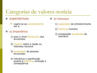 Categorias de valores-notícia SUBSTANTIVAS Ligam-se ao  acontecimento  em si a) Importância 1) grau e nível  hierárquico  dos envolvidos 2)  impacto  sobre a nação ou interesse nacional 3)  quantidade  de pessoas envolvidas 4) relevância e significação quanto à  potência , evolução e conseqüência b) Interesse 1)  capacidade  de entretenimento 2)  interesse  humano 3) composição  equilibrada  do noticiário 