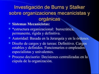 Investigación de Burns y Stalker sobre organizaciones mecanicistas y orgánicas Sistemas Mecanicistas: *estructura organizacional:  burocrática, permanente, rígida y definitiva. Autoridad: Basada en la Jerarquía y en la órdenes. Diseño de cargos y de tareas: Definitivo. Cargos estables y definidos. Funcionarios o empleados especialistas y univalentes. Proceso decisorio: Decisiones centralizadas en la cúpula de la organización. 