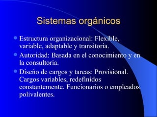 Sistemas orgánicos Estructura organizacional: Flexible, variable, adaptable y transitoria. Autoridad: Basada en el conocimiento y en la consultoria. Diseño de cargos y tareas: Provisional. Cargos variables, redefinidos constantemente. Funcionarios o empleados polivalentes. 