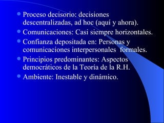 Proceso decisorio: decisiones descentralizadas, ad hoc (aquí y ahora). Comunicaciones: Casi siempre horizontales. Confianza depositada en: Personas y comunicaciones interpersonales  formales. Principios predominantes: Aspectos democráticos de la Teoría de la R.H. Ambiente: Inestable y dinámico. 