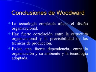 Conclusiones de Woodward La tecnología empleada afecta el diseño organizacional. Hay fuerte correlación entre la estructura organizacional y la previsibilidad de las técnicas de producción. Existe una fuerte dependencia, entre la organización y su ambiente y la tecnología adoptada. 