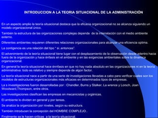 INTRODUCCION A LA TEORIA SITUACIONAL DE LA ADMINISTRACIÓN En un aspecto amplio la teoría situacional destaca que la eficacia organizacional no se alcanza siguiendo un modelo organizacional único. También la estructura de las organizaciones complejas depende  de la interrelación con el medio ambiente externo. Diferentes ambientes requieren diferentes relaciones organizacionales para alcanzar una eficiencia optima. La contigencia es una relación del tipo “ si..entonces”. El advenimiento de la teoría situacional tiene lugar con el desplazamiento de la observación desde adentro hacia fuera de la organización y hace énfasis en el ambiente y en las exigencias ambientales sobre la dinamica organizacional. En general la teoría situacional hace énnfasis en que no hay nada absoluto en las organizaciones ni en la teoría administrativa: todo es relativo y siempre depende de algún factor.  La teoría situacional nace a partir de una serie de investigaciones llevadas a cabo para verificar cuales son los modelos de estructuras organizacionales más eficaces en determinados tipos de empresas.  La s investigaciones fueron desarrolladas por : Chandler, Burns y Stalker, La wrence y Lorsch, Joan Woodward,Thompson, entre otros. Las investigaciones clasifican las empresas en mecanicistas y orgánicas. El ambiente lo dividen en general y por tareas. Se analiza la organización por niveles, según su estructura. También introducen la concepción del HOMBRE COMPLEJO.. Finalmente se le hacen críticas  a la teoría situacional.  