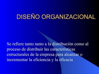 DISEÑO ORGANIZACIONAL Se refiere tanto tanto a la distribución como al proceso de distribuir las características estructurales de la empresa para alcanzar o incrementar la eficiencia y la eficacia 