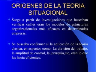 ORIGENES DE LA TEORIA SITUACIONAL Surge a partir de investigaciones que buscaban verificar cuáles eran los modelos de estructuras organizacionales más eficaces en determinadas empresas. Se buscaba confirmar si la aplicación de la teoria clasica, en aspectos como: La división del trabajo, la amplitud de control, la jerarquia,etc, eran lo que las hacia eficientes. 