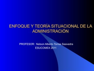 ENFOQUE Y TEORÍA SITUACIONAL DE LA ADMINISTRACIÓN PROFESOR:  Nelson Alberto Torres Saavedra ESUCOMEX 2011  
