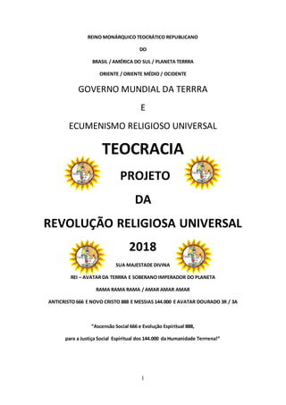 1
REINO MONÁRQUICO TEOCRÁTICO REPUBLICANO
DO
BRASIL / AMÉRICA DO SUL / PLANETA TERRRA
ORIENTE / ORIENTE MÉDIO / OCIDENTE
GOVERNO MUNDIAL DA TERRRA
E
ECUMENISMO RELIGIOSO UNIVERSAL
TEOCRACIA
PROJETO
DA
REVOLUÇÃO RELIGIOSA UNIVERSAL
2018
SUA MAJESTADE DIVINA
REI – AVATAR DA TERRRA E SOBERANO IMPERADOR DO PLANETA
RAMA RAMA RAMA / AMAR AMAR AMAR
ANTICRISTO 666 E NOVO CRISTO 888 E MESSIAS 144.000 E AVATAR DOURADO 3R / 3A
“Ascensão Social 666 e Evolução Espiritual 888,
para a Justiça Social Espiritual dos 144.000 da Humanidade Terrrena!”
 