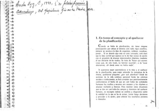 .
                                                           iI. ! ·4U ~ '
                             A1'O;1Ju f~oJ c; 1~~3J {J):l, L~aiu-~- =:=!~~.-,
                           ~~;;;'~ ~
                           ~~


r,        I
          ' . .(Jf:'~ ...
                          :;::"""''''
                '              y.~
         .~ :.. ~:. . ;~~:.;.: .~ .                                                                            )
     .    ' ~. ~~~.fr -~~ ytr.         cd                                .

         .'
              '•
                ~,:-~
                  ;
                       .j, ~



             ·' ~I ·~· ~
                        ;.~.

                        .'
                          


                                     J &/ j~!u.-o     .
                                                           '1 


                                                             dR t'Q ?~ .
                                                                     :        .
                                                                                  J';'        ,
                                                                                                  ~   .
                                                                                                                                                          ...
                  ..       ~ .:~~'
                      . ~. . '-~lIIt.
                                                       :~ :
              '. q
                                ~
                       ' p/" ""' ~"
                                                           ,
                           . ~~ ,~~';
                                                       .~ .
                                                                     ,

                           . .,,'1                      .1
                                    ,> ,~
                           e~ -~~~'
                           J!:; . ,;, 't1Jl!~ .
                           ..,:.;~J     -.
                           ~~1J ..,;.~­
                                 .~ '
                                ,:,';t,,'t~~                    .
                                        " '!J
                           ~ ~
                            .''''1                           I                                            I. En torn o al conc epto y aI queh acer
                           ~     .." ~.
                           - .~ <.:                                                                           de ]a plani ficac i6n
                           ~ : iir·rt.
                           .~W ' ~
                  . ~t~~                                                                                     C uando      se habla de planiflcacl6n, sin tener ninguna
     ...... •I:,:'..>.~.
          .
                   .
                       .        .         ..       :J
                                                   (ft"         .                                         preocupac!6n por utilizar eI termina con lodo rigor cienlifico,
                                                                                                          siempre se asocia a Ia idea de organlzar, ordenar, coordinar•
                           ."        '~ uI~                                                               prever. .. Si se ahonda alga mas en esle concepto, esta claro
                            ~11/ . rt..                                                                   que la Idea central Que aparece es la de Cijar cursos de acciOn
                  ..' " ;~ I-':.:~"
                           ~ ~~ .                                                                         con el prop6silo de alcaflZlr delerminaaos obje livos , mediante
                             ;1  ;                                                                        el uso eficienle de los medios . Se Ii-ala de hhacer que ocurran
                           ~~   '0                                                                        cosas que, de olro modo, no haerian ocurrido", 0 de "crear
                                                                                                                                                         h
                           £::'
                                               j
                                                   . .~                                                   altemativas, alii donde antes no habla nada .
                                             ~                   .

                           "lL/~ ..) .
                                    .                                                                       SI queremos seguir acerctmdonos a Ja Idea y al quehacer
                           ~I- e                                                                        de la planiflcacl6n, pal(! mejor entender la naturaleza de Ia
         .;                ~
                      ..... '
                         ~.
                                    .J                 0'
                                                       -"'                                              mlsma , podriamos preguntar: ipor que planl[icar? Desde !as
                                                                                                        acciones de la vida cotidiana personal hasta las prflctjcas
                                                   -      ;,'        "




              ' j ': -. .
              .
                     '      ..
                  .... , .~: .. " ,:
                                @    '.
                                        ;.             ~

                                                                                                        sociales e inslituclonaJes, es Cacil constatar que permanentemenle
                                                                                                        confrontamos eJ hecho de que en casl todas las actividacles
              "'E: -~ .
                 ,:': ·e.                                                                j,             humanas los medios y recursos scin escasos y 105 objetivos a
                                                                                                      . alcanzar multiples y ' diversos . Para resolver estas slluaciones
                j
                                                                 I

                                                                                                                                                                                    •
                                                                                                        que se dan en casi todos los campos y dominIos del quehacer
               '2
              .'
                  :  '                    ." @                                                          humano , es nec~riorealizar un analisls y diagn6stico sabre
                           !I ~
                           ~~                             ~.~
                                                                                                        la realidad en la que se ha de acl uar, tomar luego decisiones
                                                                                                        y proceder a la acci6ri, para obtener los resultad os previslo
                                                                                                                                                                         s
                           ~ ,.. ~
                       "',i-                                                                            o deseados,


                       .~ -~
                                                                                                                                                                               .
                                                                                                                                                                             ...'b....~ .
     .,:                                                                 ..
                                                                                                                                                                       25
 