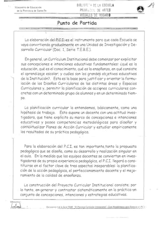 81BLion~ ~     DE LA ESCUElA
N-iinislerio de Educ acio n
  de la Provinci a de Sama Fe                                                                                                           PR OVI.; ~i.;.~ DE ARTES
                                                                                                                                        VISUALES DE ROSARla          ___::::e:=_



                                                                                                                Punta de Partida
   I .... ••.• _   .<:>. ...... . . -   ' , .........- ....,   '.;   -   ••'.'-~•• '-. .. ......   _ ... .. _   ....__ . _   .... 





         La elaboracion del P,C.I. es el instrumento para que cada Escuela se
       vaya convirtiendo gradualmente en una Unidad de Investigacion y De­
       sarrollo Curricular (Doc. I, Serie T.E.B.E.).

          En general, un Curriculum Institucional debe comenzar por explicitar
       sus concepciones e intenciones educativas fundamentales: cque es la
       educacion, que es el conocimiento, que es la ens~nanza , en que consiste
       el aprendizaje escolar; y cuales son los grande;s objetivos educativos
                                                        ,
       de la Institucion? Esta es la base para justificar y orientar la formu­
       lacion de los Disenos Curricular'es de las distintas areas y Espacios
       Curriculares y, permiti; la planificacion de acci~nes curriculares con­
       cretas con un determinado grupo de alumnos yen un determinado tiem­
       po.

         La planificacion curricular la entendemos, bcisicarnente, -como una
      hipotesis de trabajo. Esto supone un docente con una actitud inves­
      tigadora, que tiene explkito su marco de concepciones e intenciones
      educativas y posee competencias metodologicas para disenar y
      contextualizar Planes de Accion Curricular y estudiar emplricamente
      los resultados de su practica pedagogica. '



         Para la elaboracion ' del P.C.I. es tan importante,tanto la propuesta
      pedagogica que se disena, como su desarrollo y realizacion Singular en
      el aula. En la medida que los equipos docentes se conviertan en inves­
      tigadoresde su propia experiencia pedagogica, el P.C.I. llegara a cons­
      tituirse en el factor clave de tres aspectos inseparables: la planifica­
      cion de la accion pedagogica, el perfeccionamiento docente y e! mejo­
      ramiento de la calidad de ensenanza.

        La construccion del Proyecto Curricular Institucional consiste; por
  - ,Io-.tanto, efl'--generar -y co-ntrastar sistematicamente en la practica un
    conjunto de concepciones, intenciones y estrategias educativas.
 