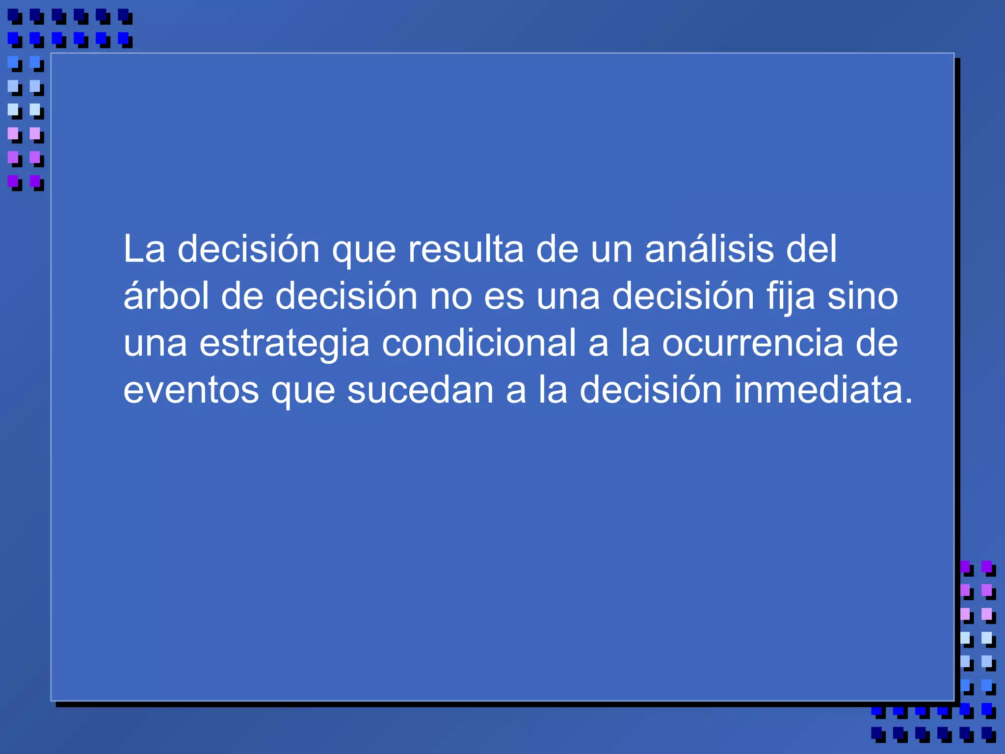 La decisión que resulta de un análisis del
árbol de decisión no es una decisión fija sino
una estrategia condicional a la ocurrencia de
eventos que sucedan a la decisión inmediata.
 