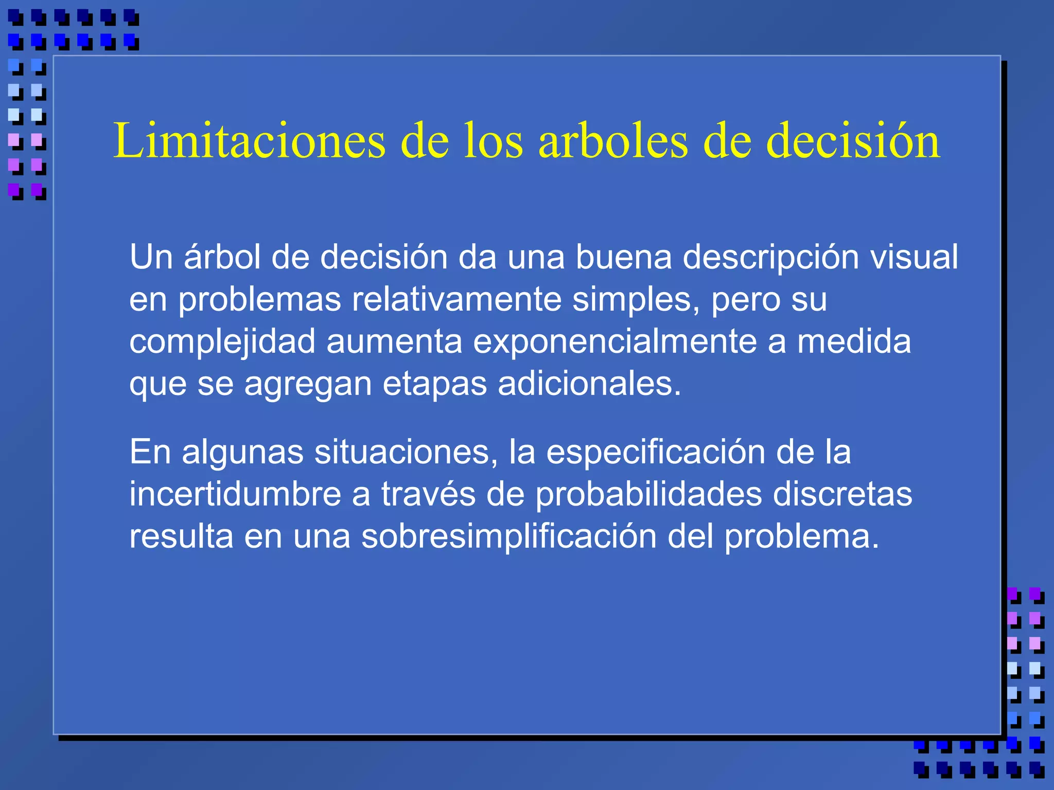 Limitaciones de los arboles de decisión
Un árbol de decisión da una buena descripción visual
en problemas relativamente simples, pero su
complejidad aumenta exponencialmente a medida
que se agregan etapas adicionales.
En algunas situaciones, la especificación de la
incertidumbre a través de probabilidades discretas
resulta en una sobresimplificación del problema.
 
