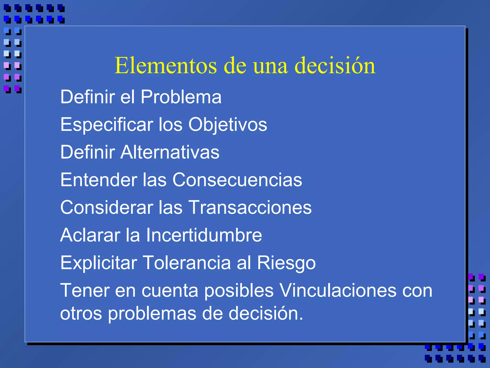 Elementos de una decisión
Definir el Problema
Especificar los Objetivos
Definir Alternativas
Entender las Consecuencias
Considerar las Transacciones
Aclarar la Incertidumbre
Explicitar Tolerancia al Riesgo
Tener en cuenta posibles Vinculaciones con
otros problemas de decisión.
 
