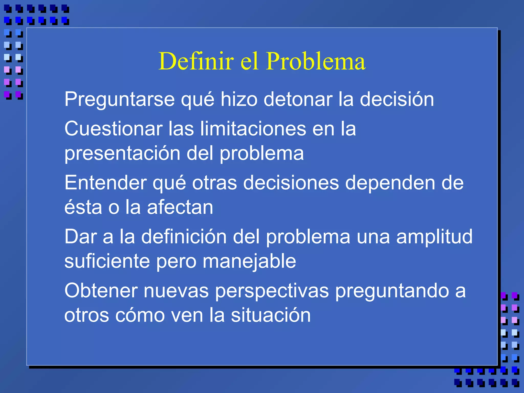 Definir el Problema
Preguntarse qué hizo detonar la decisión
Cuestionar las limitaciones en la
presentación del problema
Entender qué otras decisiones dependen de
ésta o la afectan
Dar a la definición del problema una amplitud
suficiente pero manejable
Obtener nuevas perspectivas preguntando a
otros cómo ven la situación
 