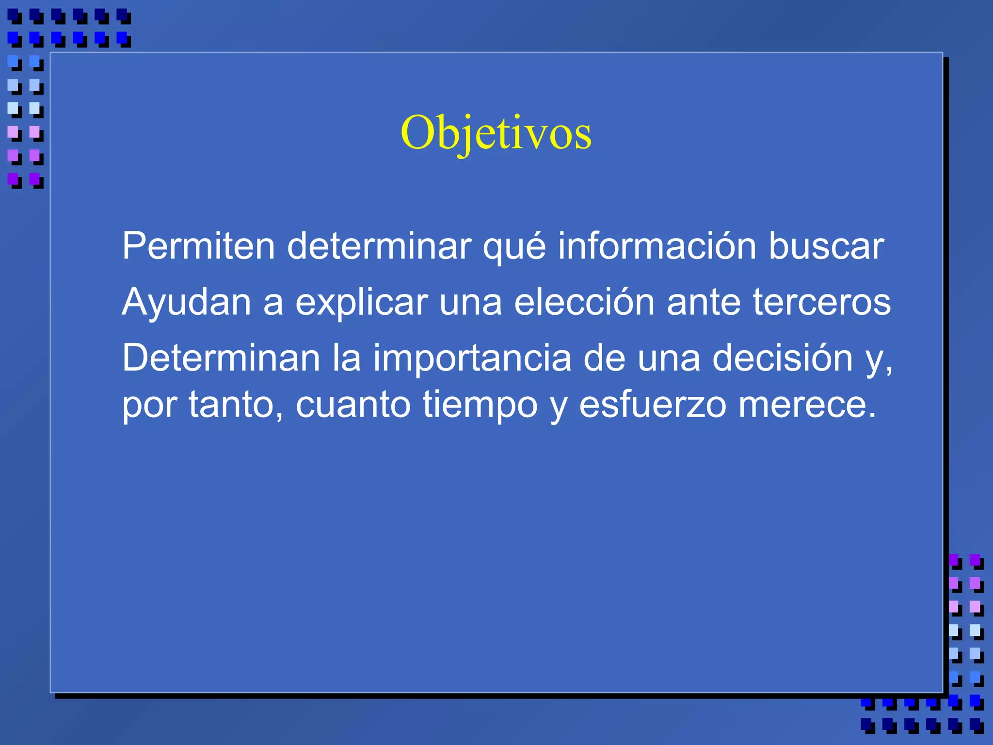 Objetivos
Permiten determinar qué información buscar
Ayudan a explicar una elección ante terceros
Determinan la importancia de una decisión y,
por tanto, cuanto tiempo y esfuerzo merece.
 