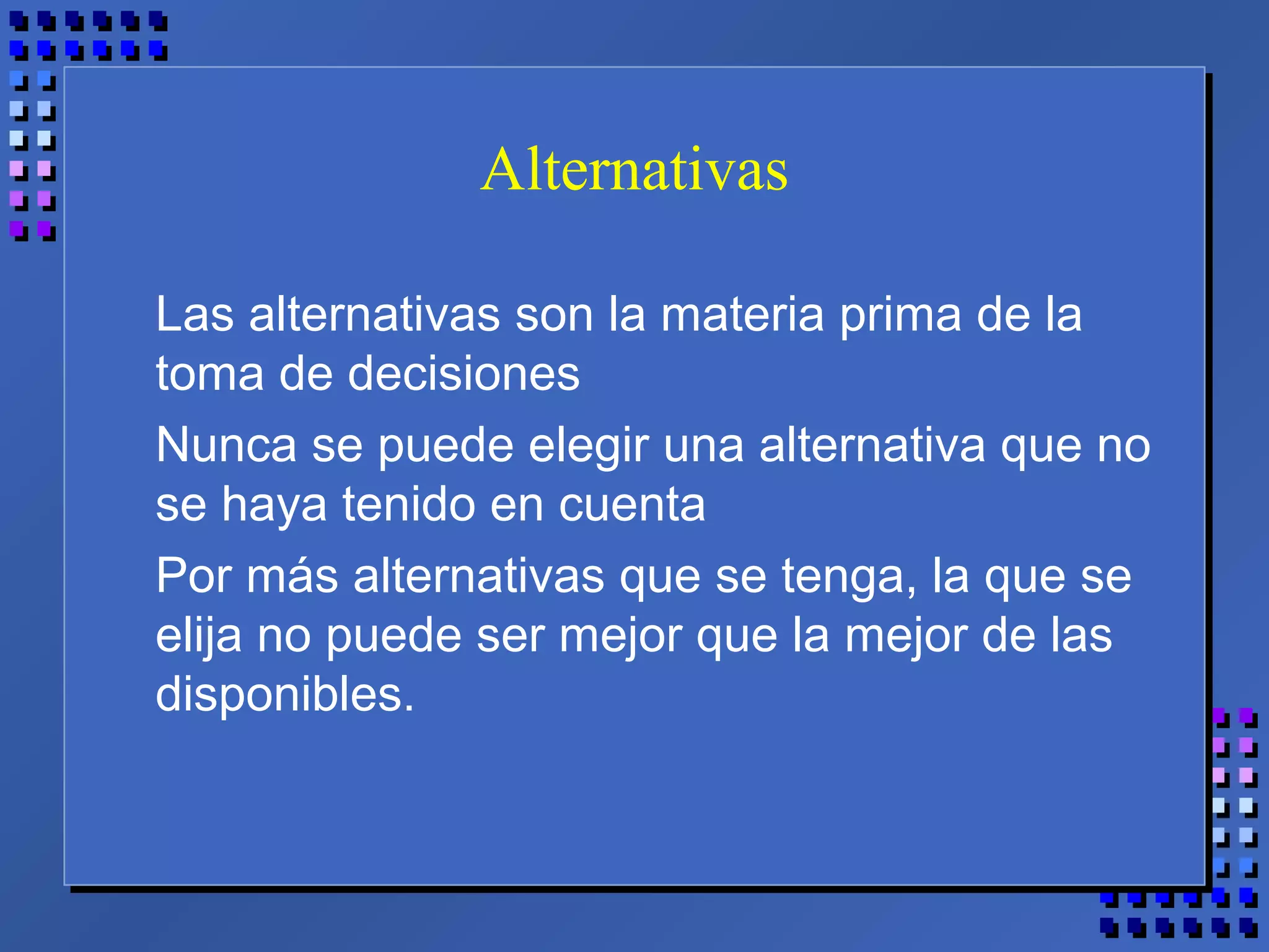 Alternativas
Las alternativas son la materia prima de la
toma de decisiones
Nunca se puede elegir una alternativa que no
se haya tenido en cuenta
Por más alternativas que se tenga, la que se
elija no puede ser mejor que la mejor de las
disponibles.
 