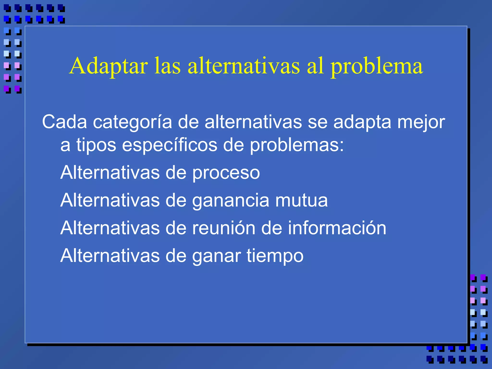 Adaptar las alternativas al problema
Cada categoría de alternativas se adapta mejor
a tipos específicos de problemas:
Alternativas de proceso
Alternativas de ganancia mutua
Alternativas de reunión de información
Alternativas de ganar tiempo
 