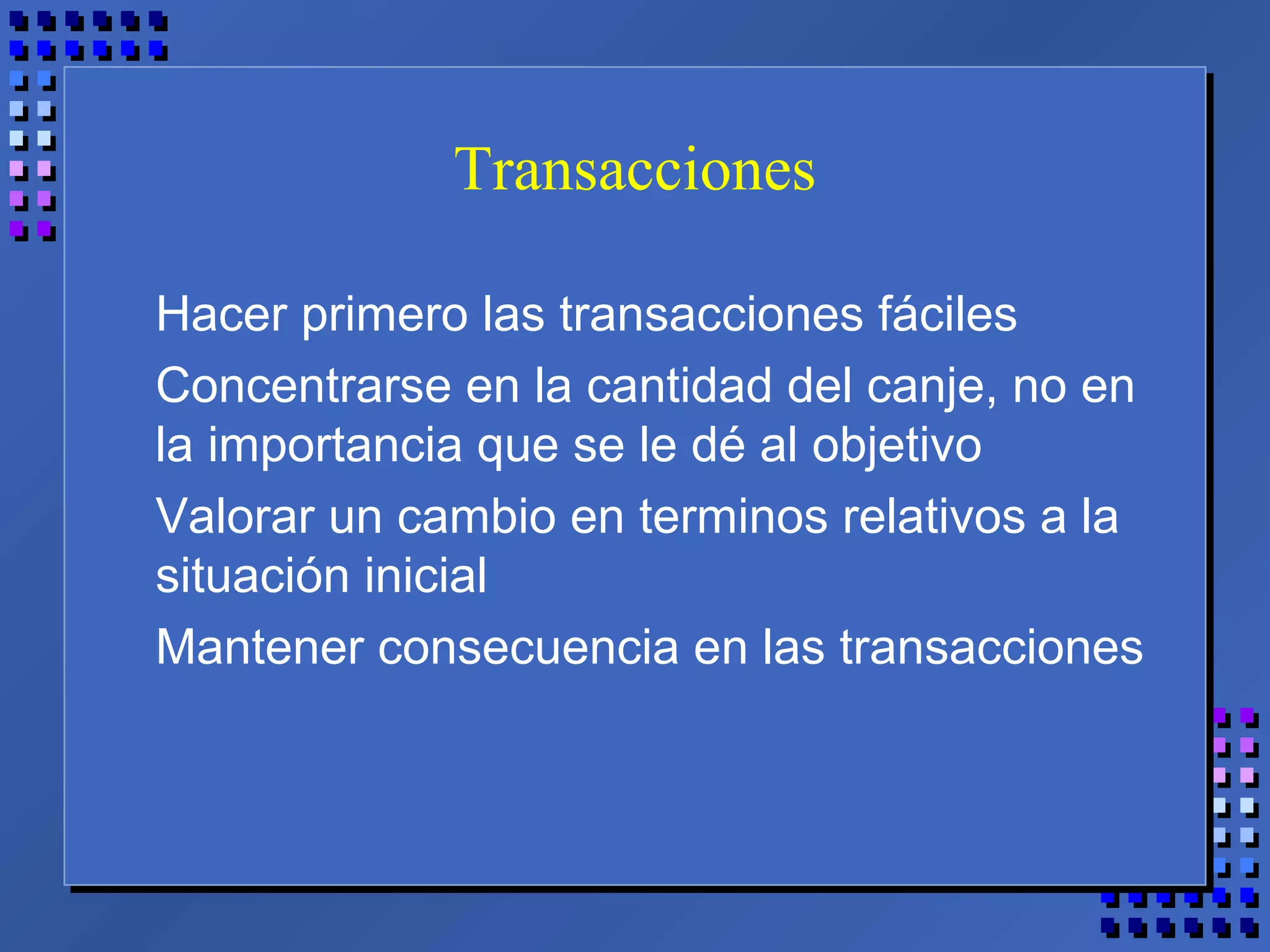 Transacciones
Hacer primero las transacciones fáciles
Concentrarse en la cantidad del canje, no en
la importancia que se le dé al objetivo
Valorar un cambio en terminos relativos a la
situación inicial
Mantener consecuencia en las transacciones
 