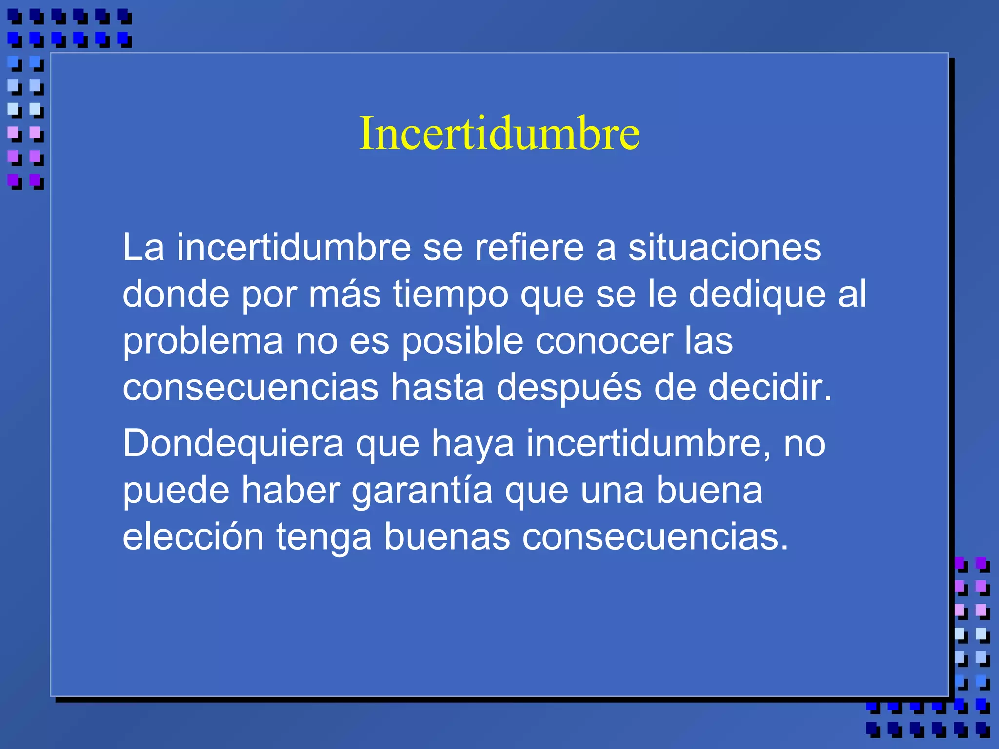 Incertidumbre
La incertidumbre se refiere a situaciones
donde por más tiempo que se le dedique al
problema no es posible conocer las
consecuencias hasta después de decidir.
Dondequiera que haya incertidumbre, no
puede haber garantía que una buena
elección tenga buenas consecuencias.
 