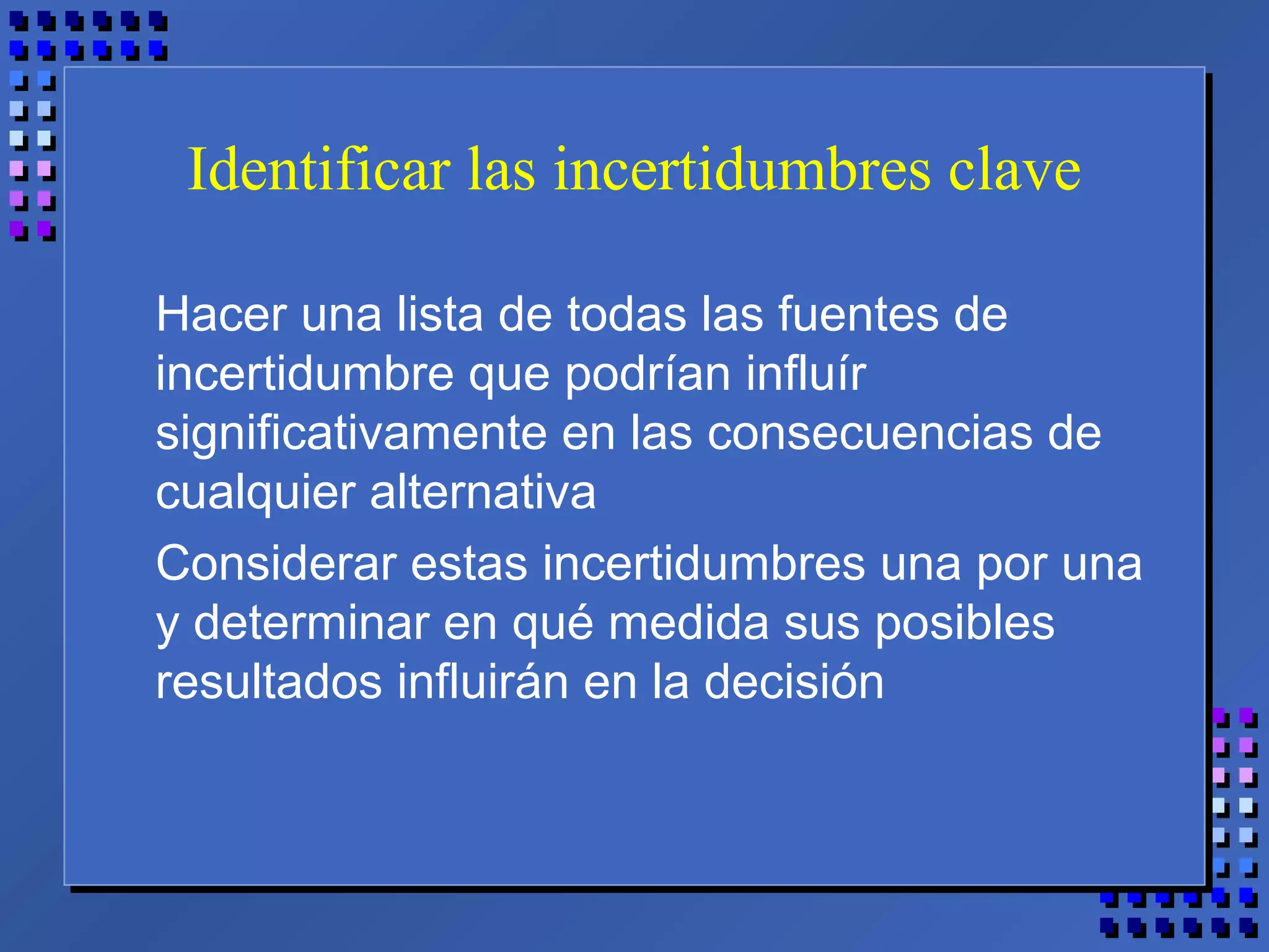Identificar las incertidumbres clave
Hacer una lista de todas las fuentes de
incertidumbre que podrían influír
significativamente en las consecuencias de
cualquier alternativa
Considerar estas incertidumbres una por una
y determinar en qué medida sus posibles
resultados influirán en la decisión
 
