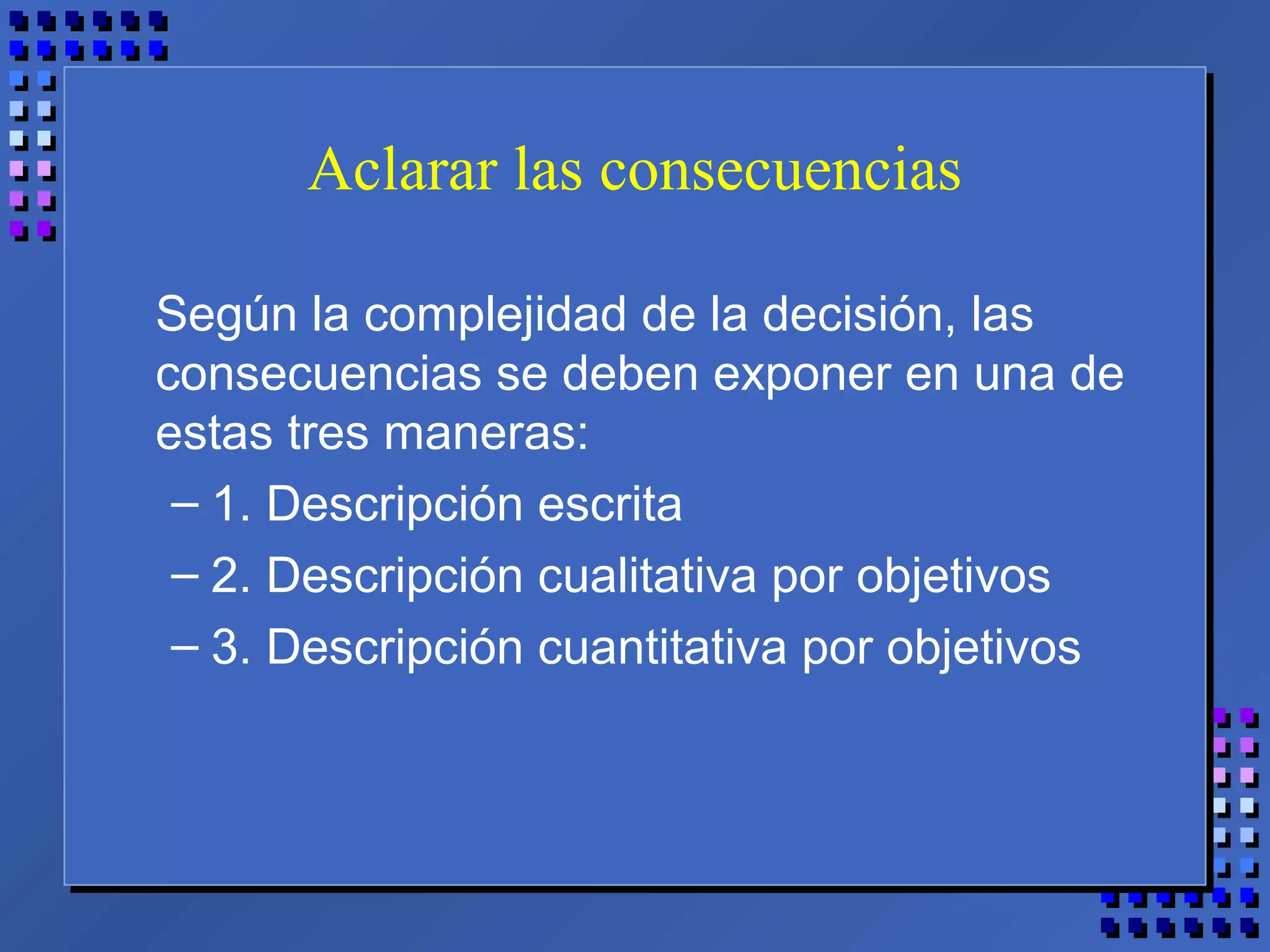 Aclarar las consecuencias
Según la complejidad de la decisión, las
consecuencias se deben exponer en una de
estas tres maneras:
– 1. Descripción escrita
– 2. Descripción cualitativa por objetivos
– 3. Descripción cuantitativa por objetivos
 