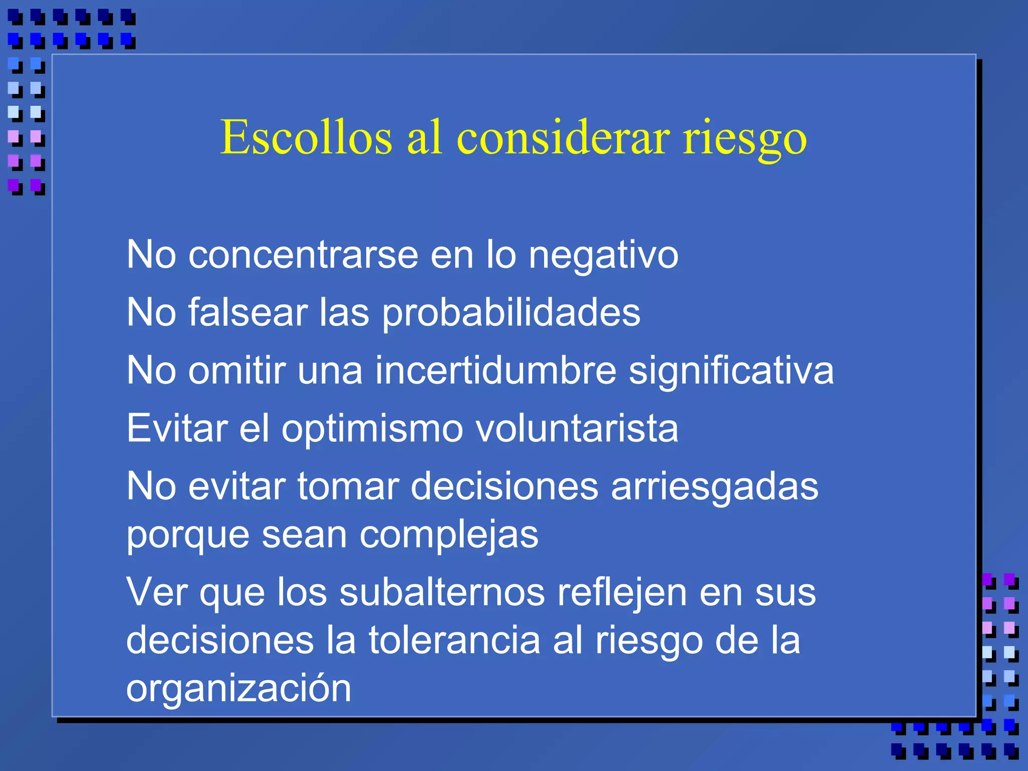 Escollos al considerar riesgo
No concentrarse en lo negativo
No falsear las probabilidades
No omitir una incertidumbre significativa
Evitar el optimismo voluntarista
No evitar tomar decisiones arriesgadas
porque sean complejas
Ver que los subalternos reflejen en sus
decisiones la tolerancia al riesgo de la
organización
 