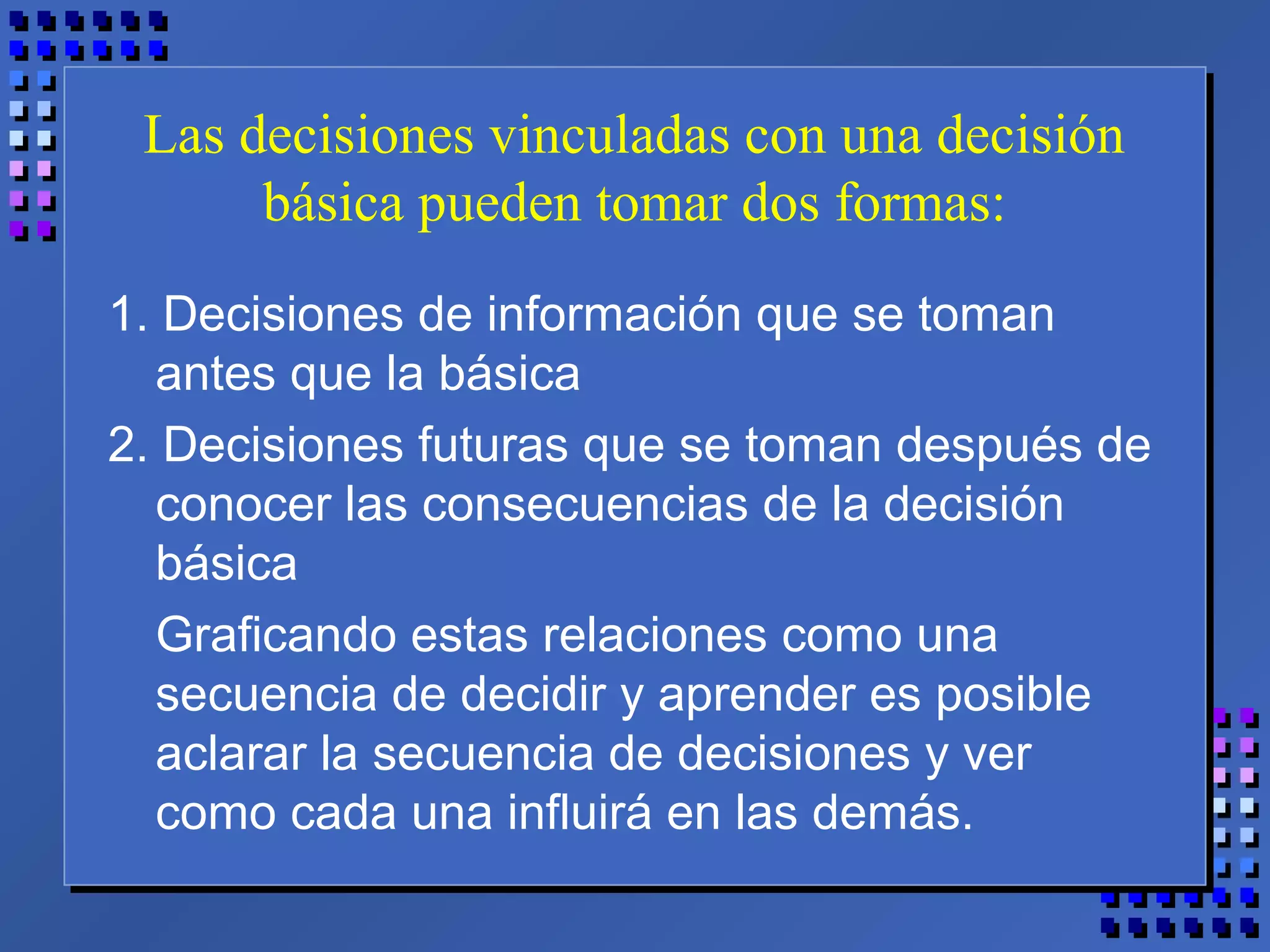 Las decisiones vinculadas con una decisión
básica pueden tomar dos formas:
1. Decisiones de información que se toman
antes que la básica
2. Decisiones futuras que se toman después de
conocer las consecuencias de la decisión
básica
Graficando estas relaciones como una
secuencia de decidir y aprender es posible
aclarar la secuencia de decisiones y ver
como cada una influirá en las demás.
 